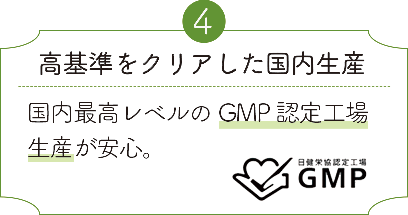 高基準をクリアした国内生産 国内最高レベルのGMP認定工場生産が安心。
